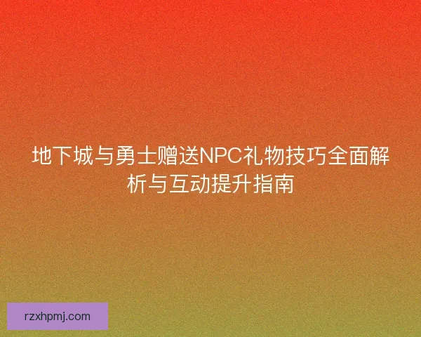 地下城与勇士赠送NPC礼物技巧全面解析与互动提升指南