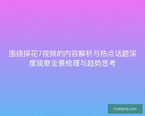 围绕探花7视频的内容解析与热点话题深度观察全景梳理与趋势思考