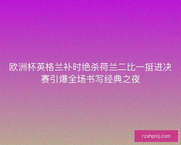 欧洲杯英格兰补时绝杀荷兰二比一挺进决赛引爆全场书写经典之夜 欧洲杯英格兰补时绝杀荷兰二比一挺进决赛引爆全场书写经典之夜