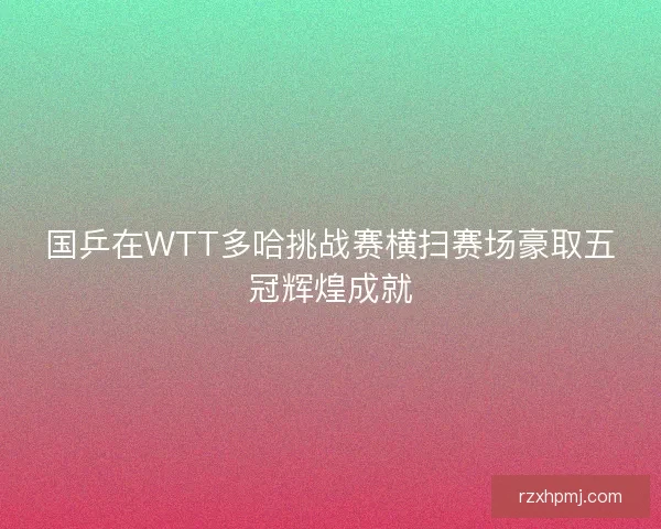 国乒在WTT多哈挑战赛横扫赛场豪取五冠辉煌成就 国乒在WTT多哈挑战赛横扫赛场豪取五冠辉煌成就