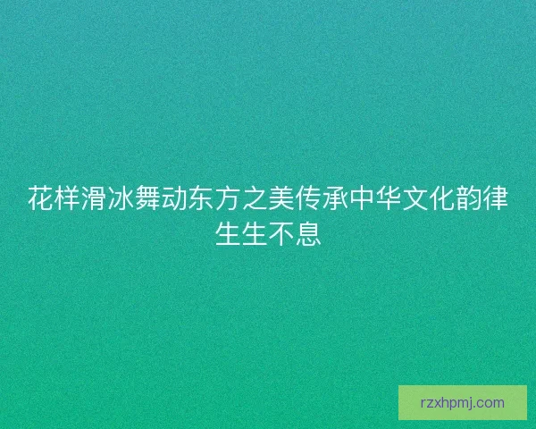 花样滑冰舞动东方之美传承中华文化韵律生生不息 花样滑冰舞动东方之美传承中华文化韵律生生不息
