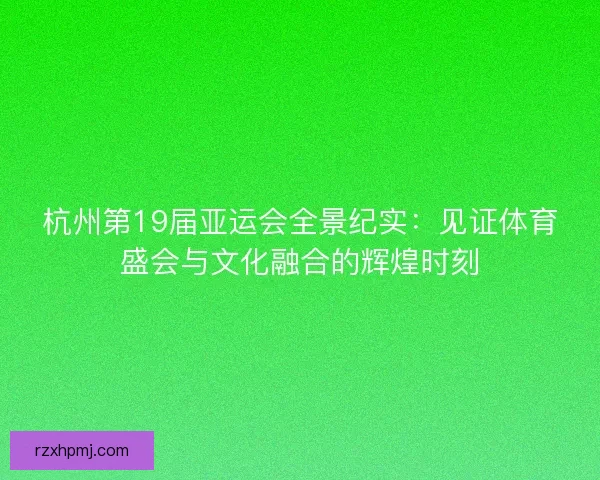 杭州第19届亚运会全景纪实：见证体育盛会与文化融合的辉煌时刻