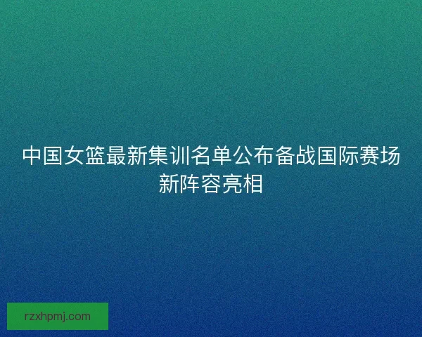 中国女篮最新集训名单公布备战国际赛场新阵容亮相