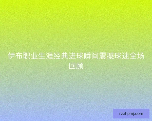 伊布职业生涯经典进球瞬间震撼球迷全场回顾 伊布职业生涯经典进球瞬间震撼球迷全场回顾