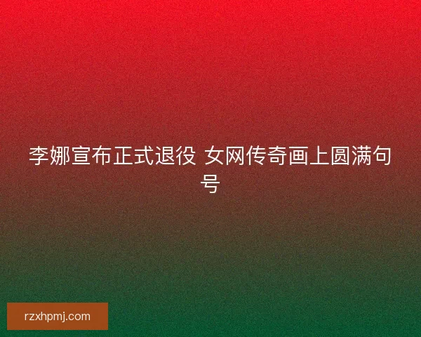 李娜宣布正式退役 女网传奇画上圆满句号