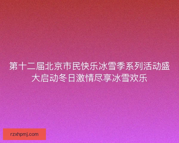 第十二届北京市民快乐冰雪季系列活动盛大启动冬日激情尽享冰雪欢乐