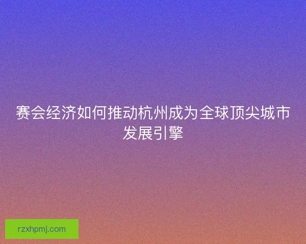 赛会经济如何推动杭州成为全球顶尖城市发展引擎 赛会经济如何推动杭州成为全球顶尖城市发展引擎