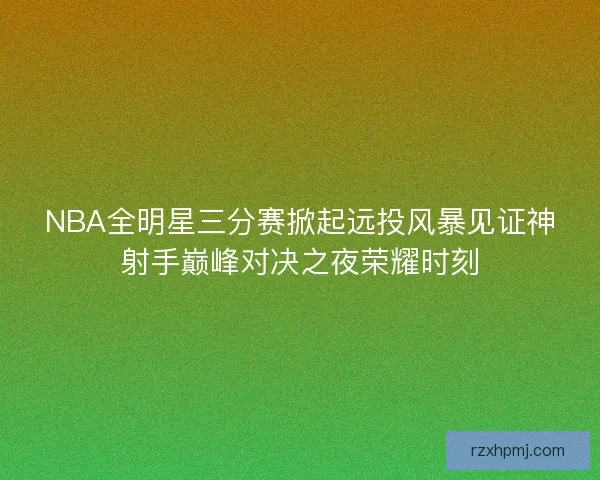 NBA全明星三分赛掀起远投风暴见证神射手巅峰对决之夜荣耀时刻