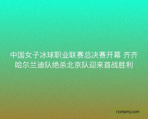 中国女子冰球职业联赛总决赛开幕 齐齐哈尔兰迪队绝杀北京队迎来首战胜利