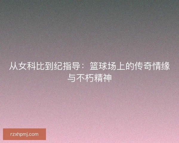 从女科比到纪指导：篮球场上的传奇情缘与不朽精神