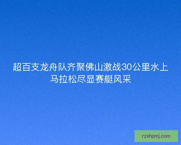 超百支龙舟队齐聚佛山激战30公里水上马拉松尽显赛艇风采