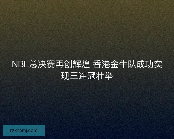 NBL总决赛再创辉煌 香港金牛队成功实现三连冠壮举