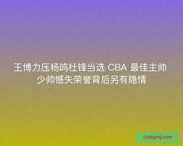 王博力压杨鸣杜锋当选 CBA 最佳主帅 少帅憾失荣誉背后另有隐情