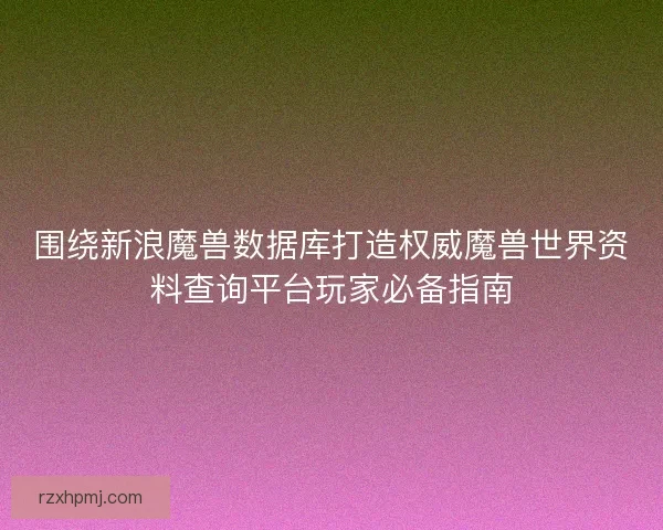 围绕新浪魔兽数据库打造权威魔兽世界资料查询平台玩家必备指南