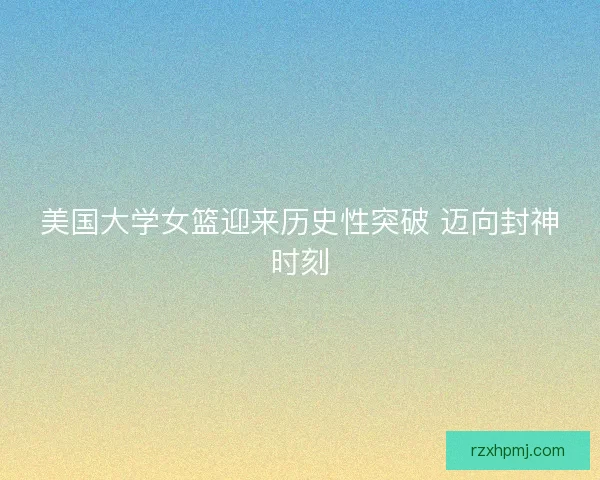美国大学女篮迎来历史性突破 迈向封神时刻 美国大学女篮迎来历史性突破 迈向封神时刻