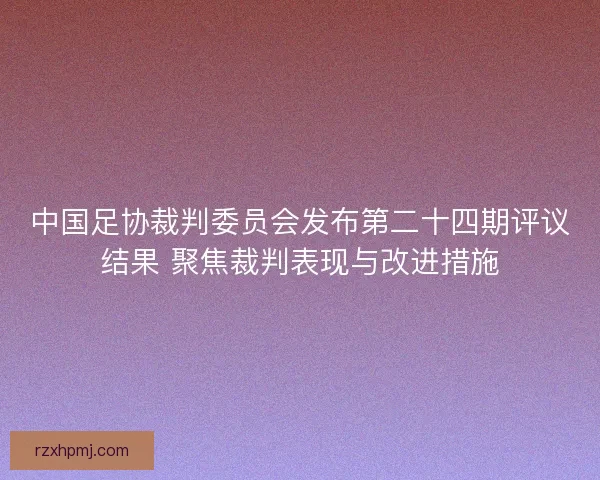 中国足协裁判委员会发布第二十四期评议结果 聚焦裁判表现与改进措施 中国足协裁判委员会发布第二十四期评议结果 聚焦裁判表现与改进措施