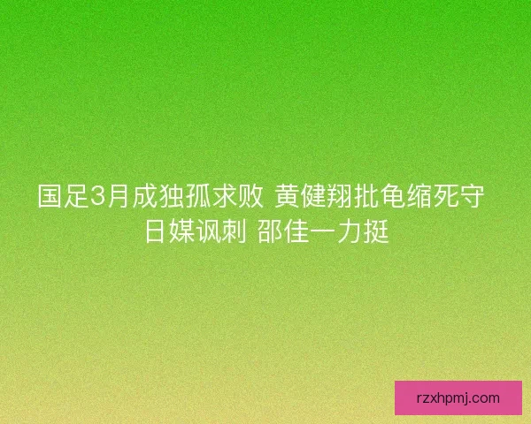 国足3月成独孤求败 黄健翔批龟缩死守 日媒讽刺 邵佳一力挺 国足3月成独孤求败 黄健翔批龟缩死守 日媒讽刺 邵佳一力挺