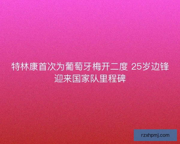 特林康首次为葡萄牙梅开二度 25岁边锋迎来国家队里程碑