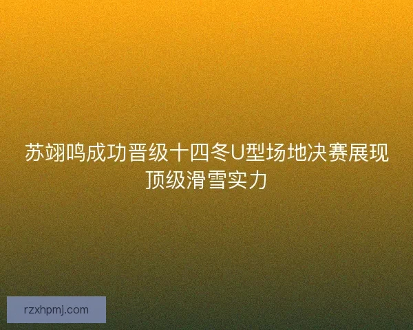 苏翊鸣成功晋级十四冬U型场地决赛展现顶级滑雪实力 苏翊鸣成功晋级十四冬U型场地决赛展现顶级滑雪实力