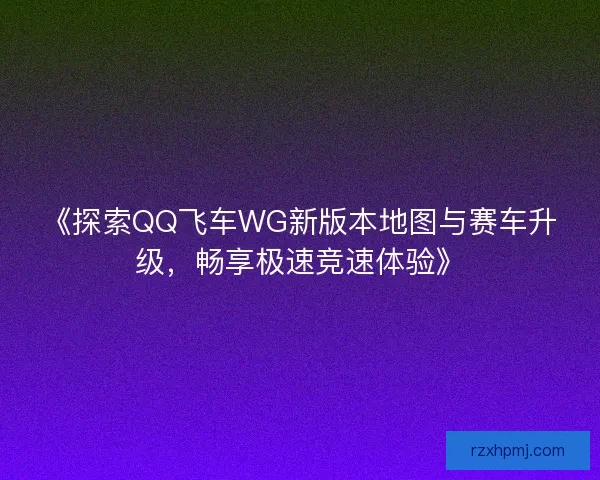《探索QQ飞车WG新版本地图与赛车升级,畅享极速竞速体验》 《探索QQ飞车WG新版本地图与赛车升级,畅享极速竞速体验》