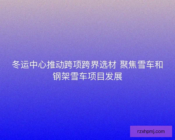 冬运中心推动跨项跨界选材 聚焦雪车和钢架雪车项目发展