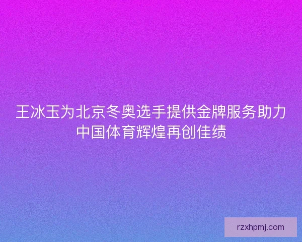 王冰玉为北京冬奥选手提供金牌服务助力中国体育辉煌再创佳绩