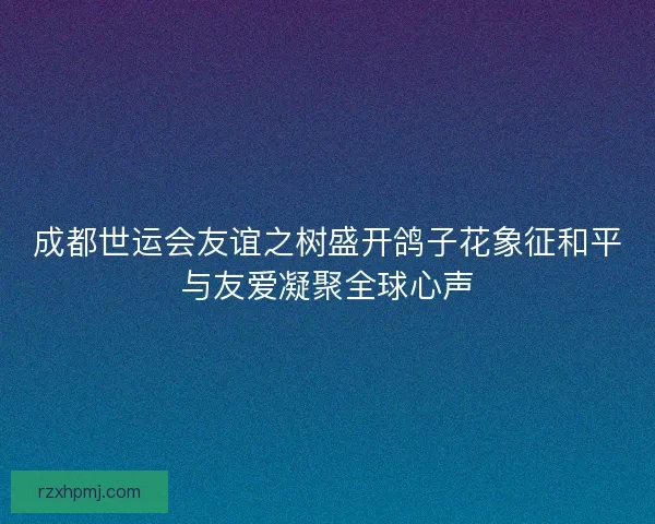 成都世运会友谊之树盛开鸽子花象征和平与友爱凝聚全球心声 成都世运会友谊之树盛开鸽子花象征和平与友爱凝聚全球心声