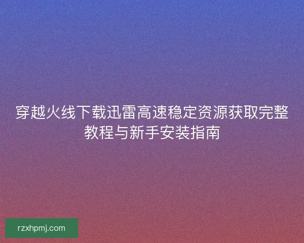 穿越火线下载迅雷高速稳定资源获取完整教程与新手安装指南 穿越火线下载迅雷高速稳定资源获取完整教程与新手安装指南