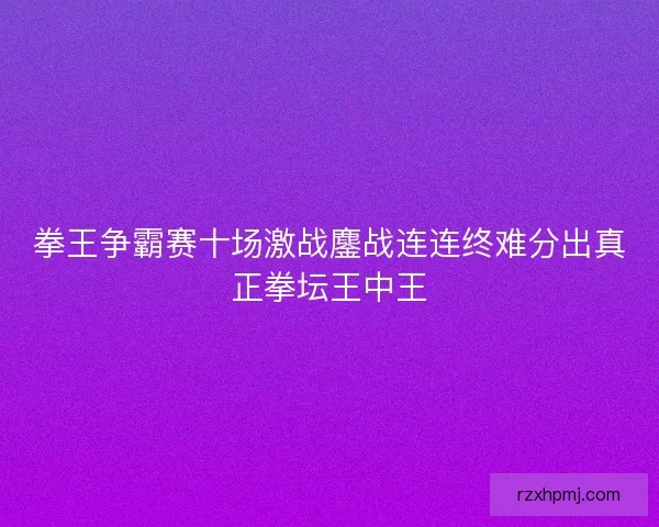 拳王争霸赛十场激战鏖战连连终难分出真正拳坛王中王 拳王争霸赛十场激战鏖战连连终难分出真正拳坛王中王
